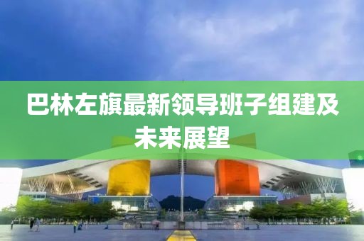 巴林左旗最新領(lǐng)導班子組建及未來(lái)展望
