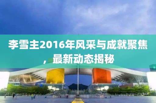 李雪主2016年風(fēng)采與成就聚焦，最新動(dòng)態(tài)揭秘