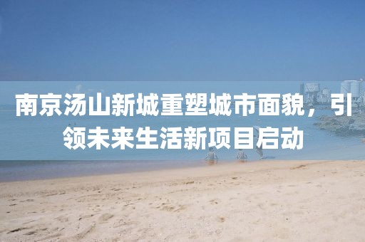 南京湯山新城重塑城市面貌，引領(lǐng)未來(lái)生活新項目啟動(dòng)
