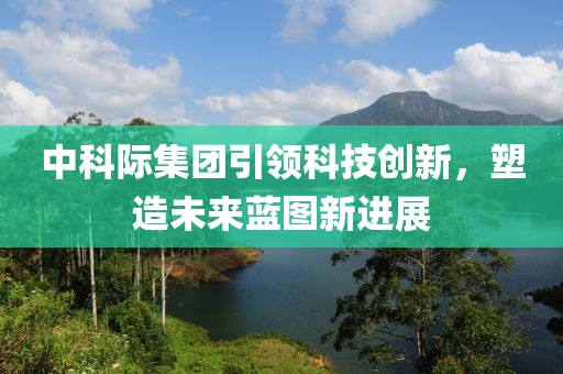 中科際集團引領(lǐng)科技創(chuàng  )新，塑造未來(lái)藍圖新進(jìn)展