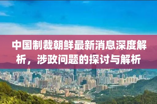 中國制裁朝鮮最新消息深度解析，涉政問(wèn)題的探討與解析