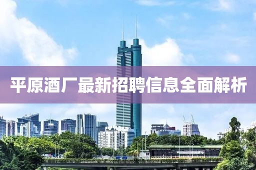 平原酒廠(chǎng)最新招聘信息全面解析