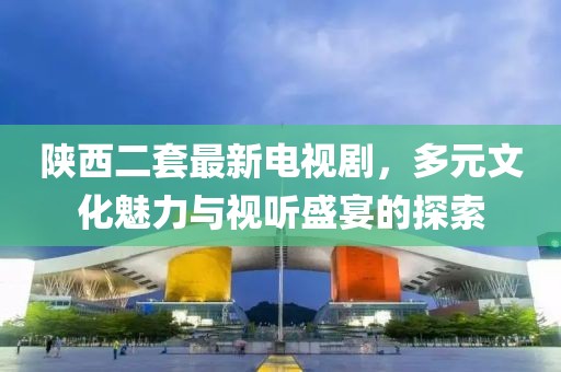 陜西二套最新電視劇，多元文化魅力與視聽(tīng)盛宴的探索