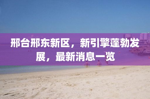邢臺邢東新區，新引擎蓬勃發(fā)展，最新消息一覽