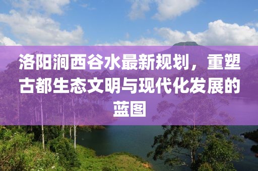 洛陽(yáng)澗西谷水最新規劃，重塑古都生態(tài)文明與現代化發(fā)展的藍圖