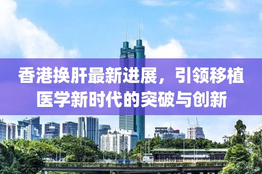 香港換肝最新進(jìn)展，引領(lǐng)移植醫學(xué)新時(shí)代的突破與創(chuàng  )新