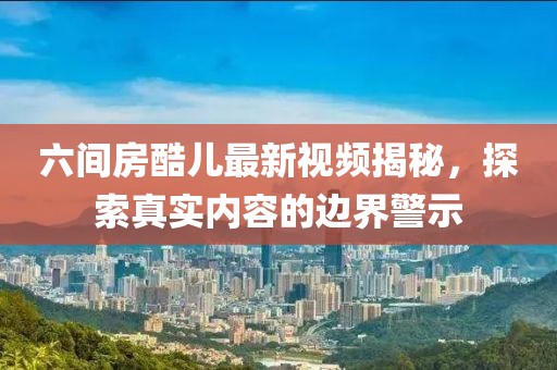 六間房酷兒最新視頻揭秘，探索真實(shí)內容的邊界警示