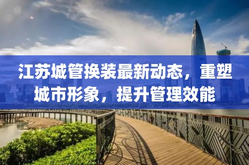 江蘇城管換裝最新動(dòng)態(tài)，重塑城市形象，提升管理效能