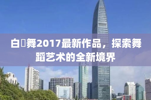 白咲舞2017最新作品，探索舞蹈藝術(shù)的全新境界