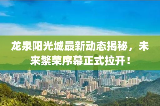 龍泉陽(yáng)光城最新動(dòng)態(tài)揭秘，未來(lái)繁榮序幕正式拉開(kāi)！