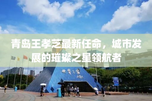 青島王孝芝最新任命，城市發(fā)展的璀璨之星領(lǐng)航者