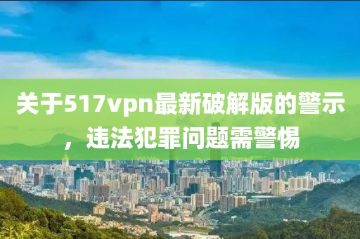 關(guān)于517vpn最新破解版的警示，違法犯罪問(wèn)題需警惕
