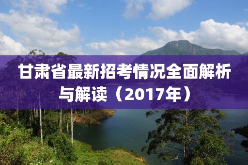 甘肅省最新招考情況全面解析與解讀（2017年）