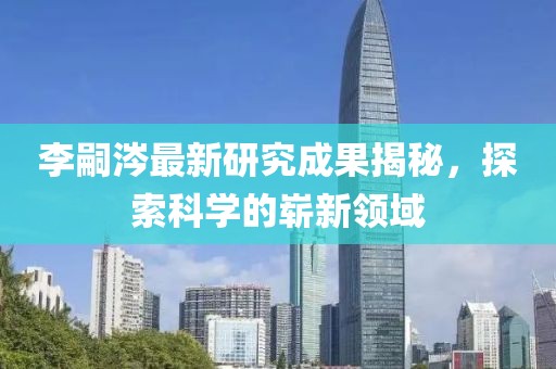 李嗣涔最新研究成果揭秘，探索科學(xué)的嶄新領(lǐng)域