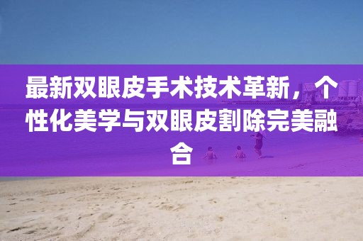 最新雙眼皮手術(shù)技術(shù)革新，個(gè)性化美學(xué)與雙眼皮割除完美融合