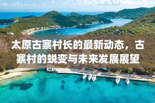 太原古寨村長(cháng)的最新動(dòng)態(tài)，古寨村的蛻變與未來(lái)發(fā)展展望