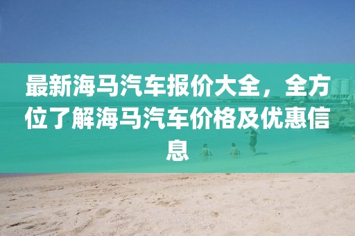 最新海馬汽車(chē)報價(jià)大全，全方位了解海馬汽車(chē)價(jià)格及優(yōu)惠信息