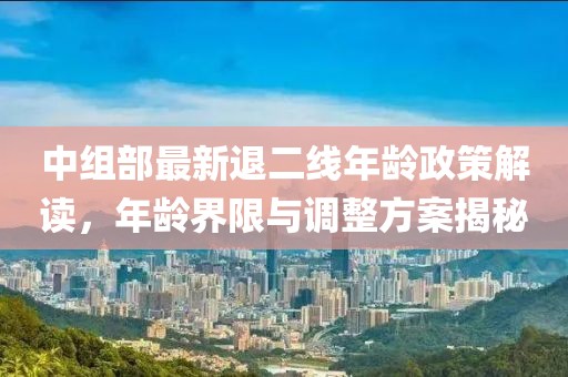 中組部最新退二線(xiàn)年齡政策解讀，年齡界限與調整方案揭秘