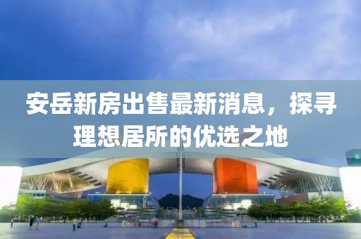 安岳新房出售最新消息，探尋理想居所的優(yōu)選之地
