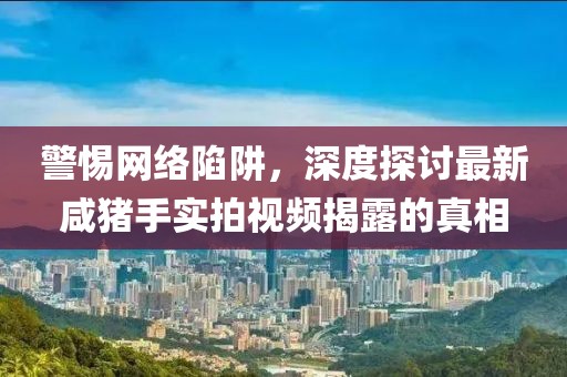 警惕網(wǎng)絡(luò )陷阱，深度探討最新咸豬手實(shí)拍視頻揭露的真相