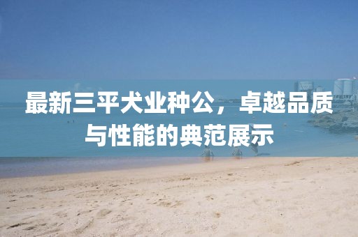 最新三平犬業(yè)種公，卓越品質(zhì)與性能的典范展示