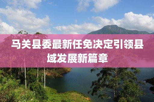 馬關(guān)縣委最新任免決定引領(lǐng)縣域發(fā)展新篇章