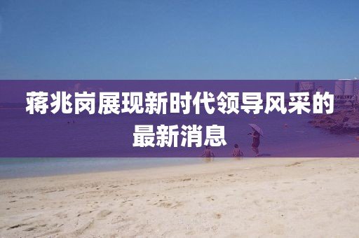蔣兆崗展現新時(shí)代領(lǐng)導風(fēng)采的最新消息