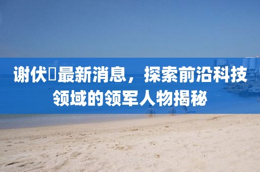 謝伏曕最新消息，探索前沿科技領(lǐng)域的領(lǐng)軍人物揭秘