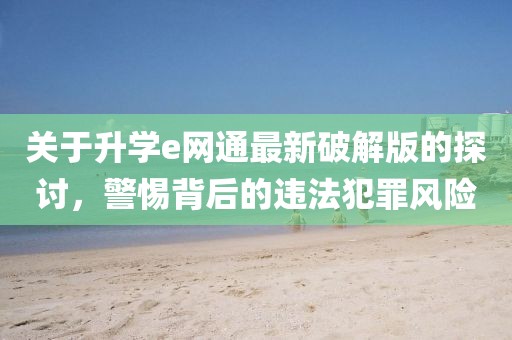 關(guān)于升學(xué)e網(wǎng)通最新破解版的探討，警惕背后的違法犯罪風(fēng)險