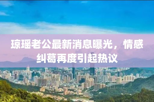 瓊瑤老公最新消息曝光，情感糾葛再度引起熱議