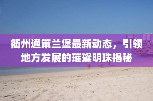 衢州通策蘭堡最新動(dòng)態(tài)，引領(lǐng)地方發(fā)展的璀璨明珠揭秘