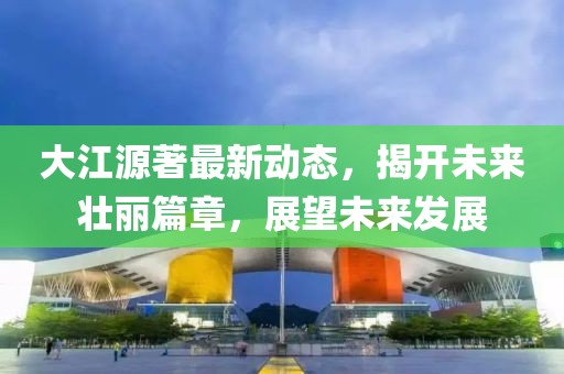 大江源著(zhù)最新動(dòng)態(tài)，揭開(kāi)未來(lái)壯麗篇章，展望未來(lái)發(fā)展