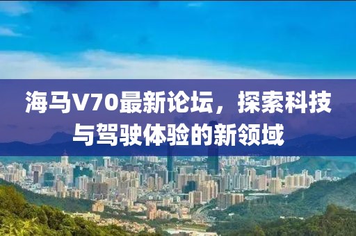 海馬V70最新論壇，探索科技與駕駛體驗的新領(lǐng)域