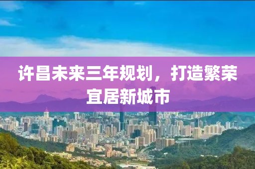 許昌未來(lái)三年規劃，打造繁榮宜居新城市