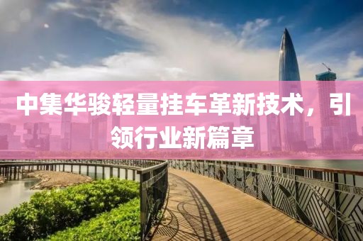 中集華駿輕量掛車(chē)革新技術(shù)，引領(lǐng)行業(yè)新篇章