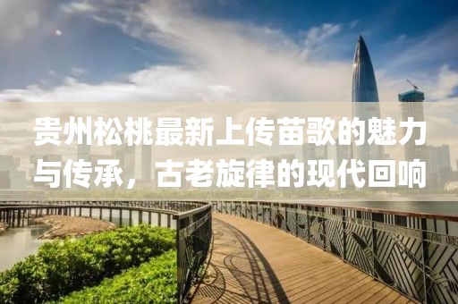 貴州松桃最新上傳苗歌的魅力與傳承，古老旋律的現代回響