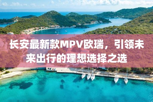 長(cháng)安最新款MPV歐瑞，引領(lǐng)未來(lái)出行的理想選擇之選