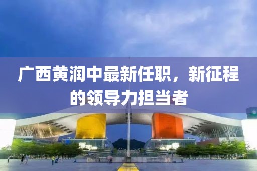 廣西黃潤中最新任職，新征程的領(lǐng)導力擔當者