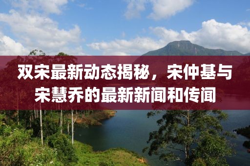 雙宋最新動(dòng)態(tài)揭秘，宋仲基與宋慧喬的最新新聞和傳聞