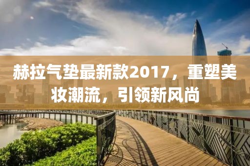 赫拉氣墊最新款2017，重塑美妝潮流，引領(lǐng)新風(fēng)尚