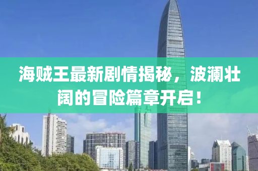 海賊王最新劇情揭秘，波瀾壯闊的冒險篇章開(kāi)啟！