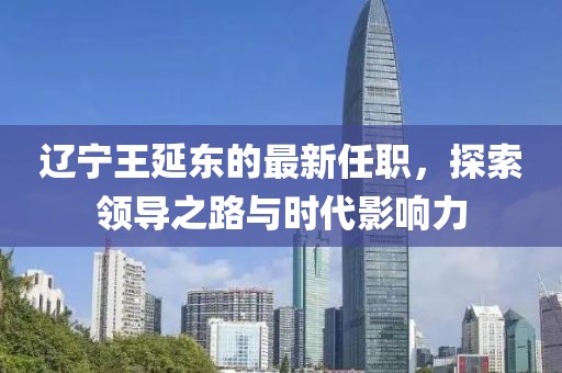 遼寧王延東的最新任職，探索領(lǐng)導之路與時(shí)代影響力