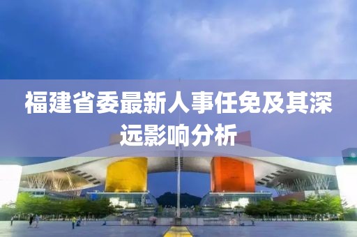 福建省委最新人事任免及其深遠影響分析