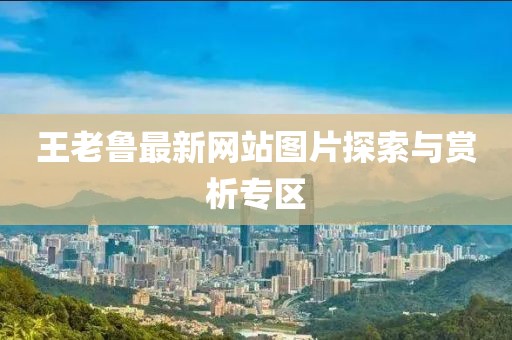 王老魯最新網(wǎng)站圖片探索與賞析專(zhuān)區