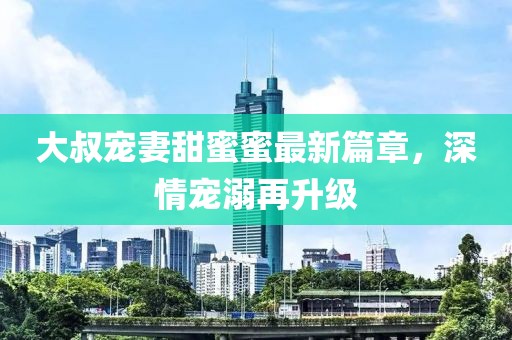大叔寵妻甜蜜蜜最新篇章，深情寵溺再升級