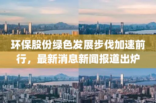 環(huán)保股份綠色發(fā)展步伐加速前行，最新消息新聞報道出爐