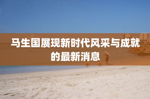 馬生國展現新時(shí)代風(fēng)采與成就的最新消息