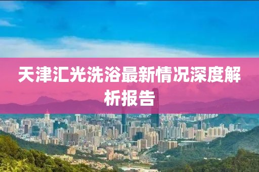 天津匯光洗浴最新情況深度解析報告