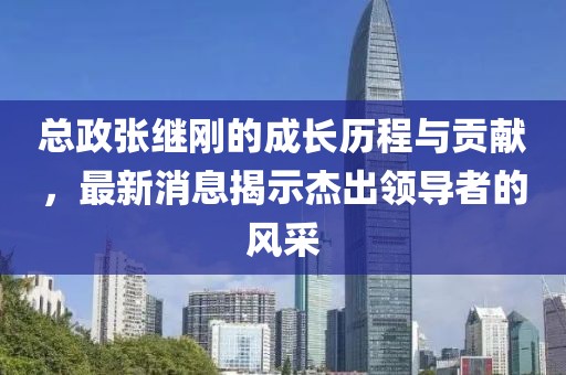 總政張繼剛的成長(cháng)歷程與貢獻，最新消息揭示杰出領(lǐng)導者的風(fēng)采