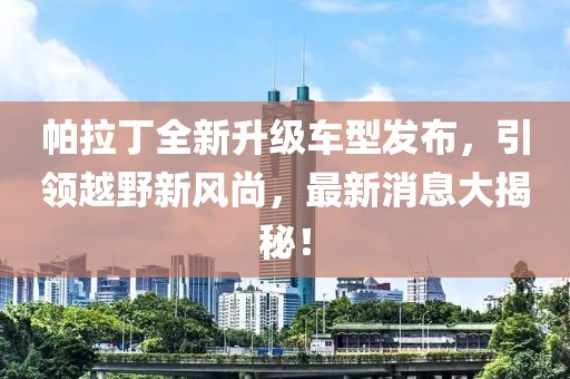 帕拉丁全新升級車(chē)型發(fā)布，引領(lǐng)越野新風(fēng)尚，最新消息大揭秘！
